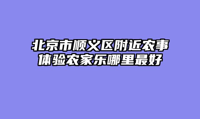 北京市顺义区附近农事体验农家乐哪里最好