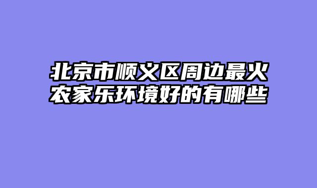 北京市顺义区周边最火农家乐环境好的有哪些