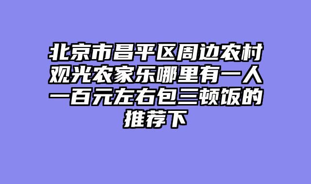 北京市昌平区周边农村观光农家乐哪里有一人一百元左右包三顿饭的推荐下