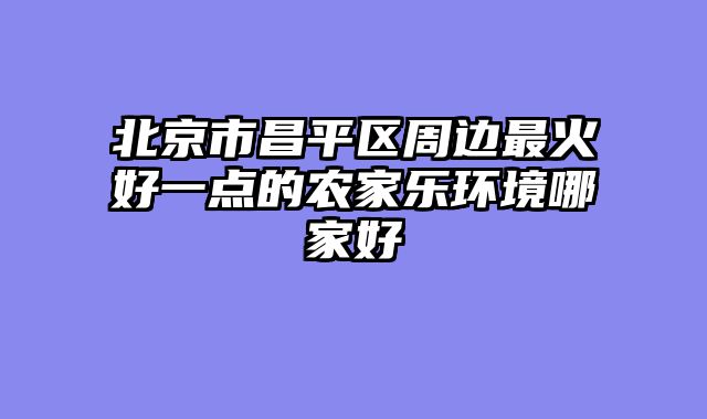 北京市昌平区周边最火好一点的农家乐环境哪家好