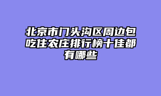 北京市门头沟区周边包吃住农庄排行榜十佳都有哪些
