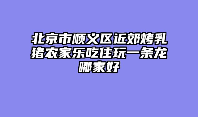 北京市顺义区近郊烤乳猪农家乐吃住玩一条龙哪家好