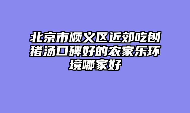 北京市顺义区近郊吃刨猪汤口碑好的农家乐环境哪家好
