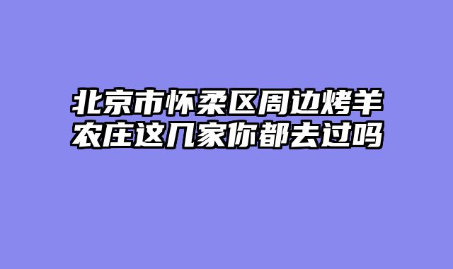 北京市怀柔区周边烤羊农庄这几家你都去过吗