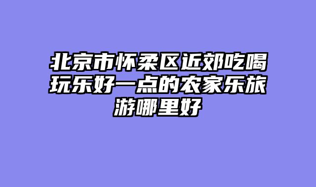 北京市怀柔区近郊吃喝玩乐好一点的农家乐旅游哪里好