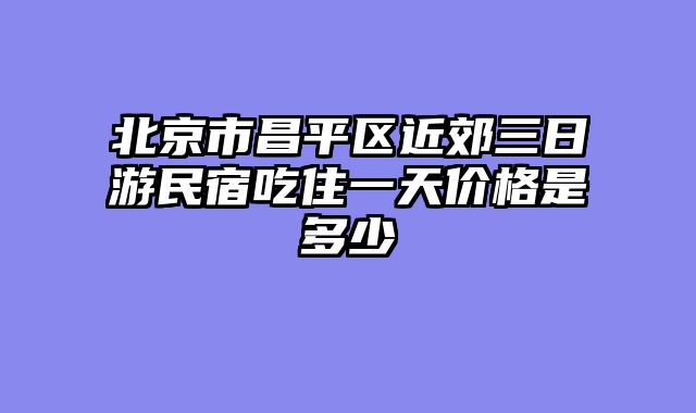 北京市昌平区近郊三日游民宿吃住一天价格是多少