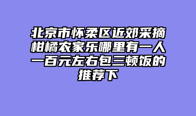 北京市怀柔区近郊采摘柑橘农家乐哪里有一人一百元左右包三顿饭的推荐下