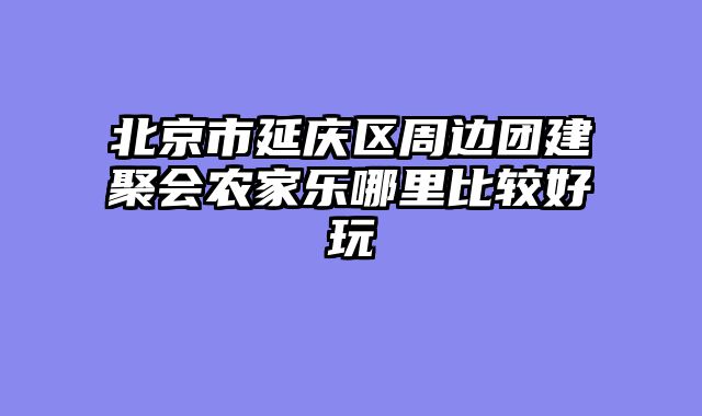 北京市延庆区周边团建聚会农家乐哪里比较好玩