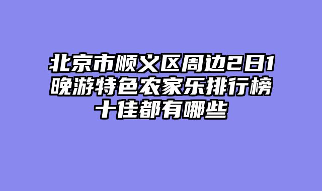 北京市顺义区周边2日1晚游特色农家乐排行榜十佳都有哪些