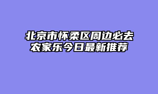 北京市怀柔区周边必去农家乐今日最新推荐