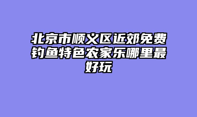 北京市顺义区近郊免费钓鱼特色农家乐哪里最好玩
