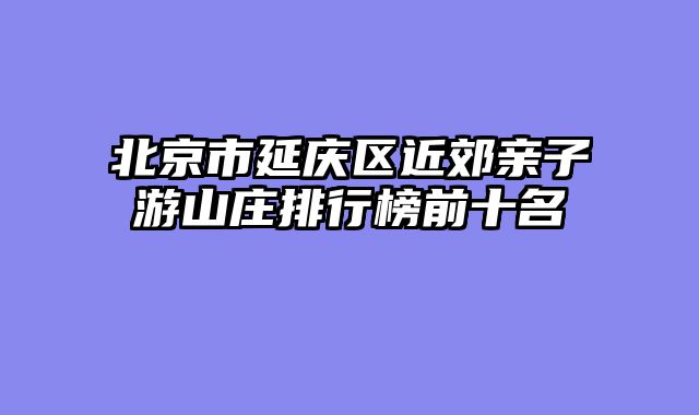 北京市延庆区近郊亲子游山庄排行榜前十名