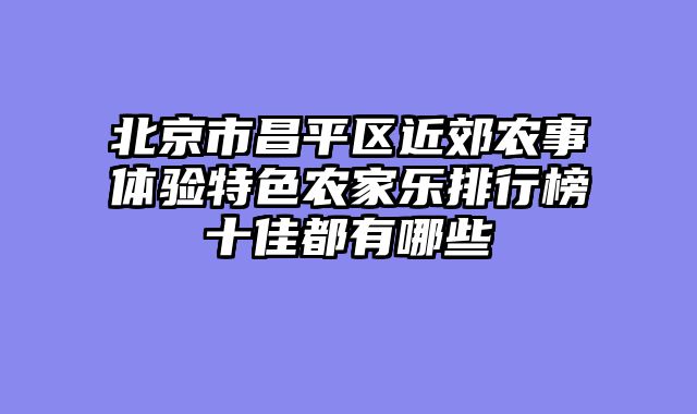 北京市昌平区近郊农事体验特色农家乐排行榜十佳都有哪些