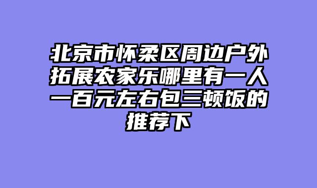 北京市怀柔区周边户外拓展农家乐哪里有一人一百元左右包三顿饭的推荐下