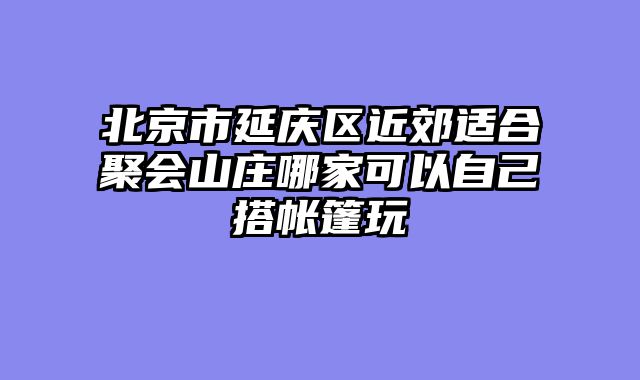 北京市延庆区近郊适合聚会山庄哪家可以自己搭帐篷玩