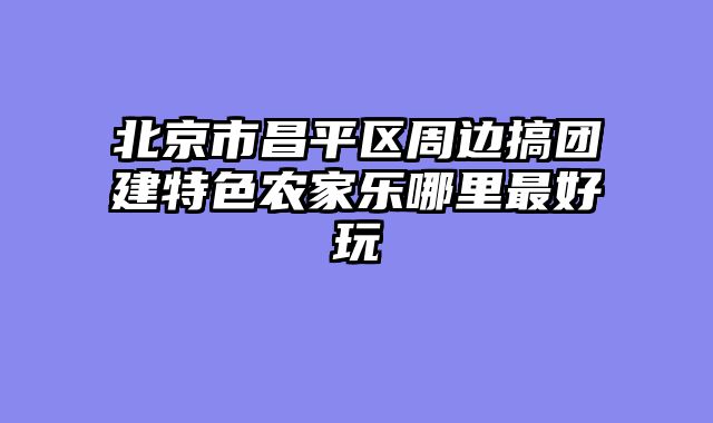 北京市昌平区周边搞团建特色农家乐哪里最好玩