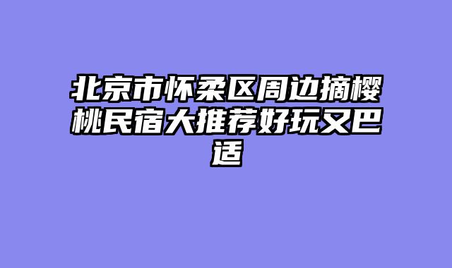 北京市怀柔区周边摘樱桃民宿大推荐好玩又巴适