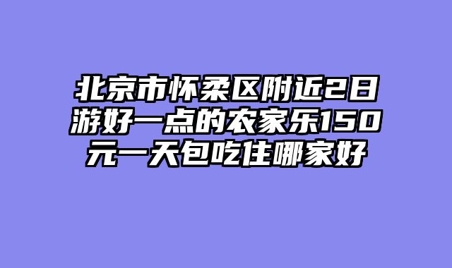 北京市怀柔区附近2日游好一点的农家乐150元一天包吃住哪家好