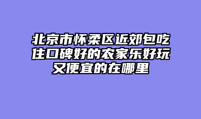 北京市怀柔区近郊包吃住口碑好的农家乐好玩又便宜的在哪里