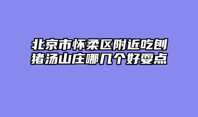 北京市怀柔区附近吃刨猪汤山庄哪几个好耍点