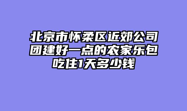 北京市怀柔区近郊公司团建好一点的农家乐包吃住1天多少钱