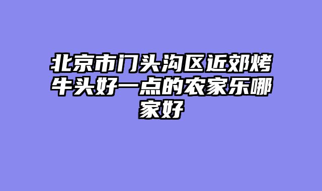 北京市门头沟区近郊烤牛头好一点的农家乐哪家好