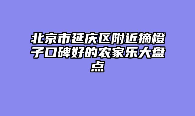 北京市延庆区附近摘橙子口碑好的农家乐大盘点