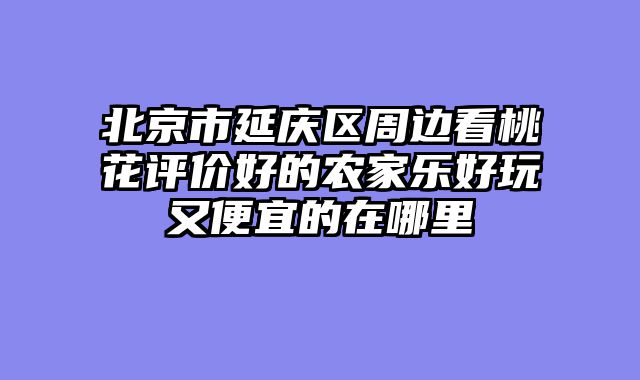 北京市延庆区周边看桃花评价好的农家乐好玩又便宜的在哪里