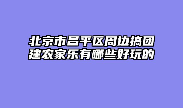 北京市昌平区周边搞团建农家乐有哪些好玩的