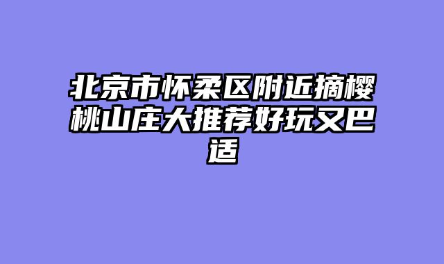 北京市怀柔区附近摘樱桃山庄大推荐好玩又巴适