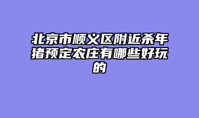 北京市顺义区附近杀年猪预定农庄有哪些好玩的