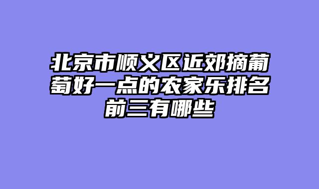 北京市顺义区近郊摘葡萄好一点的农家乐排名前三有哪些