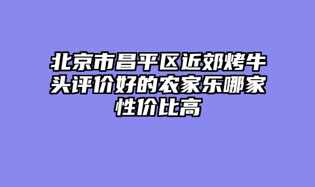 北京市昌平区近郊烤牛头评价好的农家乐哪家性价比高