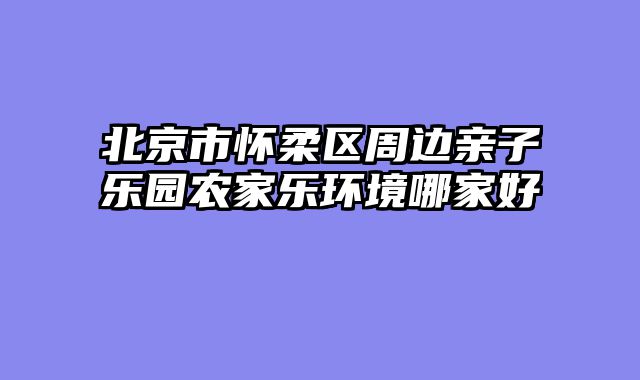 北京市怀柔区周边亲子乐园农家乐环境哪家好