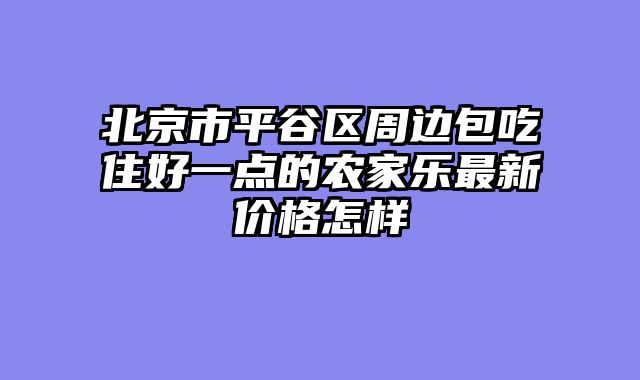 北京市平谷区周边包吃住好一点的农家乐最新价格怎样