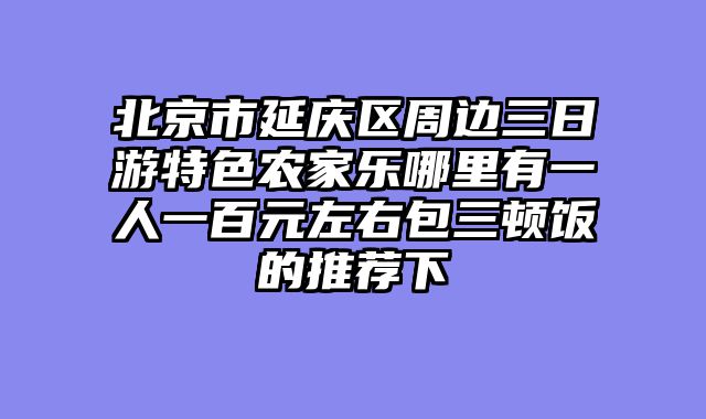 北京市延庆区周边三日游特色农家乐哪里有一人一百元左右包三顿饭的推荐下