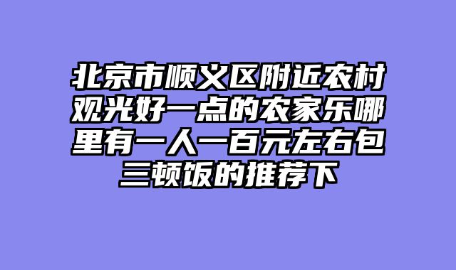 北京市顺义区附近农村观光好一点的农家乐哪里有一人一百元左右包三顿饭的推荐下