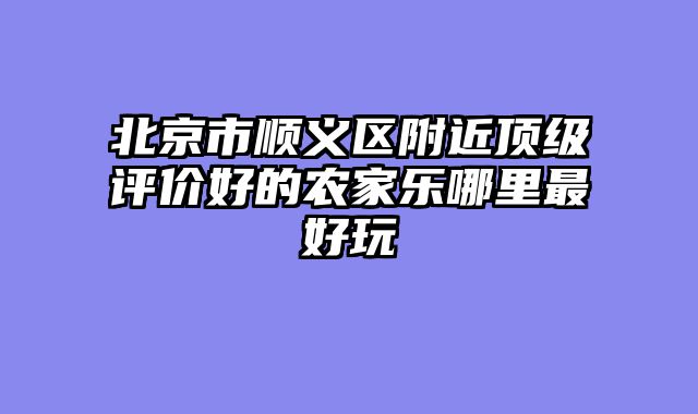 北京市顺义区附近顶级评价好的农家乐哪里最好玩