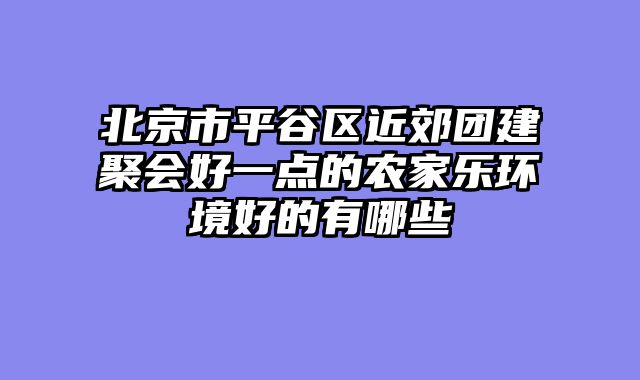 北京市平谷区近郊团建聚会好一点的农家乐环境好的有哪些