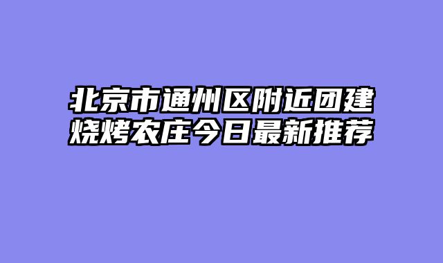 北京市通州区附近团建烧烤农庄今日最新推荐