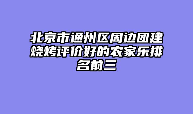 北京市通州区周边团建烧烤评价好的农家乐排名前三