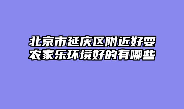 北京市延庆区附近好耍农家乐环境好的有哪些