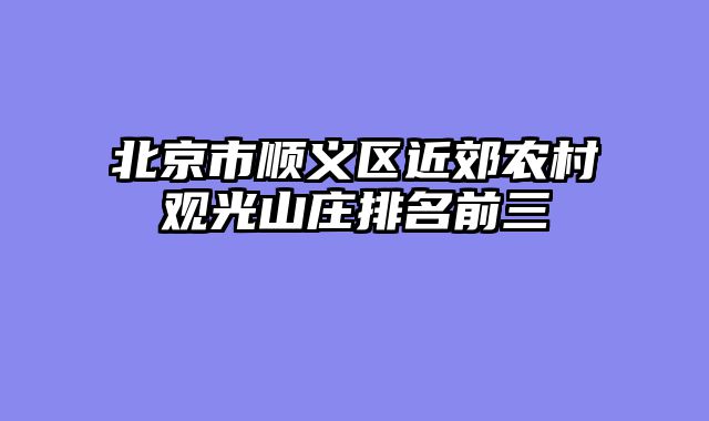 北京市顺义区近郊农村观光山庄排名前三