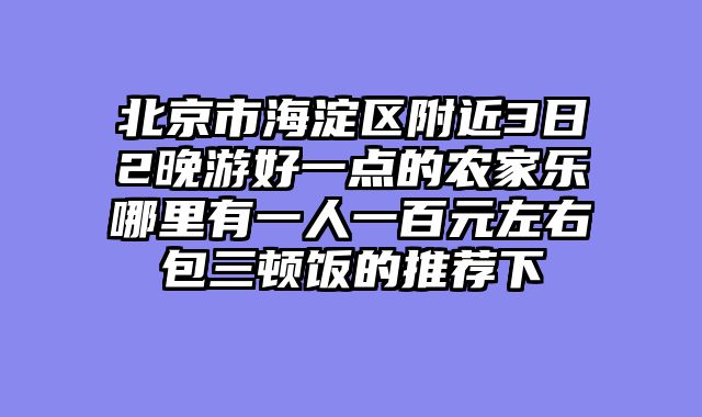 北京市海淀区附近3日2晚游好一点的农家乐哪里有一人一百元左右包三顿饭的推荐下