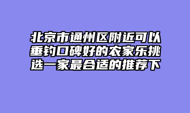 北京市通州区附近可以垂钓口碑好的农家乐挑选一家最合适的推荐下