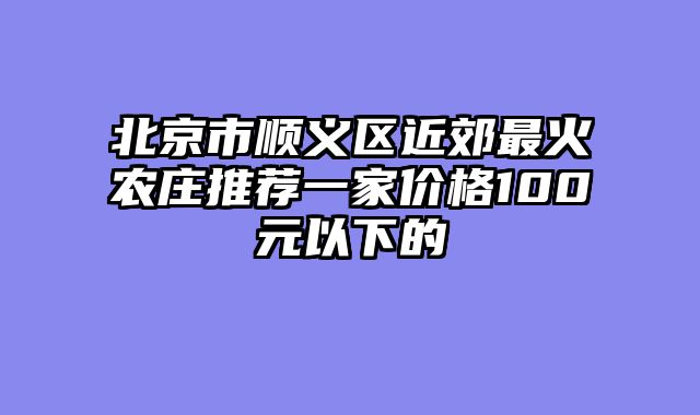 北京市顺义区近郊最火农庄推荐一家价格100元以下的