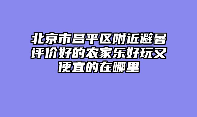 北京市昌平区附近避暑评价好的农家乐好玩又便宜的在哪里