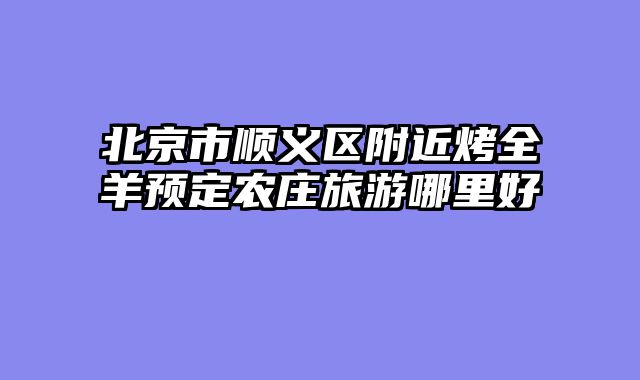 北京市顺义区附近烤全羊预定农庄旅游哪里好