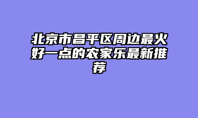 北京市昌平区周边最火好一点的农家乐最新推荐