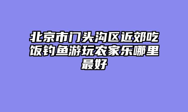 北京市门头沟区近郊吃饭钓鱼游玩农家乐哪里最好